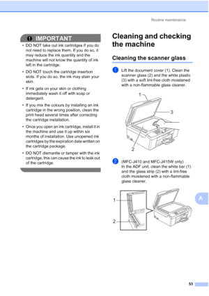 Page 76Routine maintenance53
A
IMPORTANT
• DO NOT take out ink cartridges if you do not need to replace them. If you do so, it 
may reduce the ink quantity and the 
machine will not know the quantity of ink 
left in the cartridge.
• DO NOT touch the cartridge insertion  slots. If you do so, the ink may stain your 
skin.
• If ink gets on your skin or clothing  immediately wash it off with soap or 
detergent.
• If you mix the colours by installing an ink  cartridge in the wrong position, clean the 
print head...