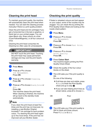 Page 78Routine maintenance55
A
Cleaning the print headA
To maintain good print quality, the machine 
will automatically clean the print head when 
needed. You can start the cleaning process 
manually if there is a print quality problem.
Clean the print head and ink cartridges if you 
get a horizontal line in the text or graphics, or 
blank text on your printed pages. You can 
clean Black only, three colours at a time 
(Cyan/Yellow/Magenta), or all four colours at 
once.
Cleaning the print head consumes ink....