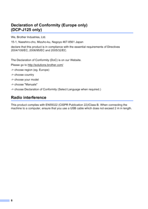 Page 98
Declaration of Conformity (Europe only) 
(DCP-J125 only)1
We, Brother Industries, Ltd.
15-1, Naeshiro-cho, Mizuho-ku, Nagoya 467-8561 Japan
declare that this product is in compliance with the essential requirements of Directives 
2004/108/EC, 2006/95/EC and 2005/32/EC.
The Declaration of Conformity (DoC) is on our Website.
Please go to http://solutions.brother.com/
-> choose region (eg. Europe)
-> choose country
-> choose your model
-> choose Manuals
-> choose Declaration of Conformity (Select Language...