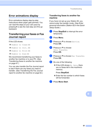 Page 84Troubleshooting61
B
Error animations displayB
Error animations display step-by-step 
instructions when paper gets jammed. You 
can read the steps at your own pace by 
pressing c to see the next step and  d to go 
backward.
Transferring your faxes or Fax 
Journal reportB
If the LCD shows:
 Unable to Clean  XX
 Unable to Init.  XX
 Unable to Print  XX
 Unable to Scan  XX
We recommend transferring your faxes to 
another fax machine or to your PC. (See 
Transferring faxes to another fax machine  
on page...