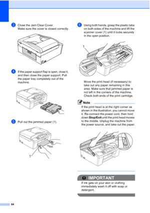 Page 8764
cClose the Jam Clear Cover.
Make sure the cover is closed correctly.
 
dIf the paper support flap is open, close it, 
and then close the paper support. Pull 
the paper tray completely out of the 
machine.
 
ePull out the jammed paper (1). 
fUsing both hands, grasp the plastic tabs 
on both sides of the machine and lift the 
scanner cover (1) until it locks securely 
in the open position.
 
Move the print head (if necessary) to 
take out any paper remaining in this 
area. Make sure that jammed paper is...