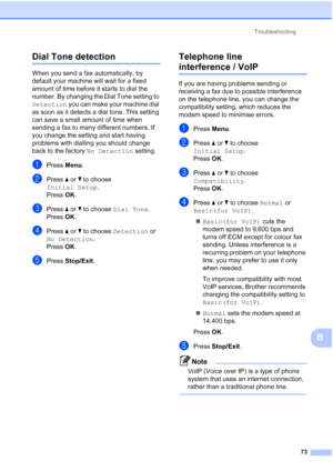 Page 96Troubleshooting73
B
Dial Tone detectionB
When you send a fax automatically, by 
default your machine will wait for a fixed 
amount of time before it starts to dial the 
number. By changing the Dial Tone setting to 
Detection you can make your machine dial 
as soon as it detects a dial tone. This setting 
can save a small amount of time when 
sending a fax to many different numbers. If 
you change the setting and start having 
problems with dialling you should change 
back to the factory  No Detection...