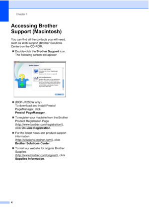 Page 12Chapter 1
4
Accessing Brother 
Support (Macintosh)
1
You can find all the contacts you will need, 
such as Web support (Brother Solutions 
Center) on the CD-ROM.  Double-click the  Brother Support  icon. 
The following screen will appear:
 
 (DCP-J725DW only) 
To download and install Presto! 
PageManager, click 
Presto! PageManager .
 To register your machine from the Brother 
Product Registration Page 
(http://www.brother.com/registration/
), 
click  On-Line Registration .
 For the latest news and...