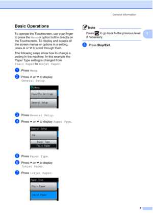 Page 15General information7
1
Basic Operations1
To operate the Touchscreen, use your finger 
to press the Menu or option button directly on 
the Touchscreen. To display and access all 
the screen menus or options in a setting, 
press  sor t to scroll through them.
The following steps show how to change a 
setting in the machine. In this example the 
Paper Type setting is changed from 
Plain Paper  to Inkjet Paper .
aPress Menu.
bPress sor t to display 
General Setup .
 
cPress General Setup .
dPress sor t to...