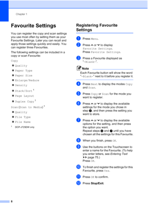 Page 16Chapter 1
8
Favourite Settings1
You can register the copy and scan settings 
you use most often by setting them as your 
Favourite Settings. Later you can recall and 
apply those settings quickly and easily. You 
can register three Favourites.
The following settings can be included in a 
copy or scan Favourite:
Copy  Quality
 Paper Type
 Paper Size
 Enlarge/Reduce
 Density
 Stack/Sort
1
Page Layout
 Duplex Copy
1
Scan (Scan to Media )1
Quality
 File Type
 File Name
1DCP-J725DW only
Registering...