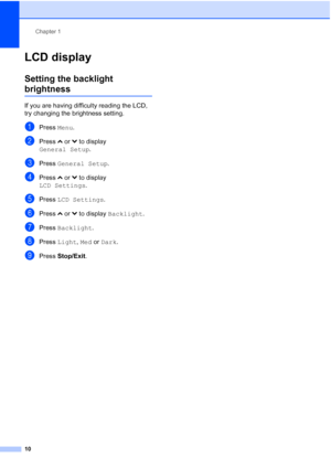 Page 18Chapter 1
10
LCD display1
Setting the backlight 
brightness1
If you are having difficulty reading the LCD, 
try changing the brightness setting.
aPress  Menu.
bPress  sor t to display 
General Setup .
cPress General Setup .
dPress sor t to display 
LCD Settings .
ePress LCD Settings .
fPress sor t to display  Backlight .
gPress Backlight .
hPress Light , Med or  Dark.
iPress Stop/Exit.
 