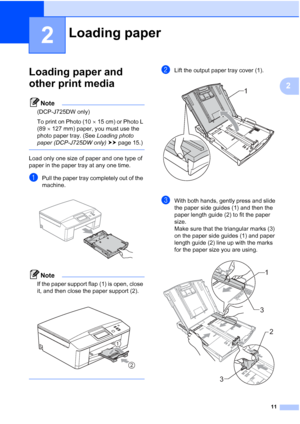 Page 1911
2
2
Loading paper and 
other print media
2
Note
(DCP-J725DW only)
To print on Photo (1015 cm) or Photo L 
(89 127 mm) paper, you must use the 
photo paper tray. (See  Loading photo 
paper (DCP-J725DW only)  uu page 15.)
 
Load only one size of paper and one type of 
paper in the paper tray at any one time.
aPull the paper tray completely out of the 
machine.
 
Note
If the paper support flap (1) is open, close 
it, and then close the paper support (2). 
 
 
bLift the output paper tray cover (1)....