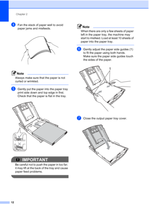 Page 20Chapter 2
12
dFan the stack of paper well to avoid 
paper jams and misfeeds.
 
Note
Always make sure that the paper is not 
curled or wrinkled.
 
eGently put the paper into the paper tray 
print side down and top edge in first.
Check that the paper is flat in the tray.
 
IMPORTANT
Be careful not to push the paper in too far; 
it may lift at the back of the tray and cause 
paper feed problems.
 
Note
When there are only a few sheets of paper 
left in the paper tray, the machine may 
start to misfeed. Load...