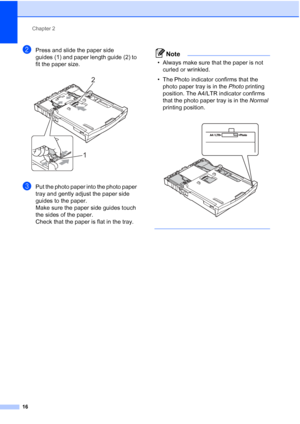 Page 24Chapter 2
16
bPress and slide the paper side 
guides (1) and paper length guide (2) to 
fit the paper size.
 
cPut the photo paper into the photo paper 
tray and gently adjust the paper side 
guides to the paper.
Make sure the paper side guides touch 
the sides of the paper.
Check that the paper is flat in the tray.
Note
• Always make sure that the paper is not  curled or wrinkled.
• The Photo indicator confirms that the  photo paper tray is in the  Photo printing 
position. The A4/LTR indicator confirms...