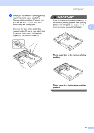 Page 25Loading paper17
2
dWhen you have finished printing photos 
return the photo paper tray to the 
Normal printing position. If you do not, 
you will get a  No Paper Fed  error 
when using A4 sized paper. 
Squeeze the blue photo paper tray 
release button (1) using your right index 
finger and thumb and pull the photo 
paper tray back until it clicks (2).
 
IMPORTANT
If you do not return the photo paper tray to 
the  Normal  printing position after printing 
photos, you will get a  No Paper Fed 
error when...