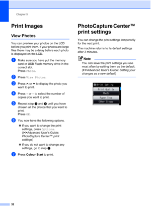Page 40Chapter 5
32
Print Images5
View Photos5
You can preview your photos on the LCD 
before you print them. If your photos are large 
files there may be a delay before each photo 
is displayed on the LCD.
aMake sure you have put the memory 
card or USB Flash memory drive in the 
correct slot.
Press  Photo .
bPress View Photos .
cPress sor t to display the photo you 
want to print.
dPress  + or  - to select the number of 
copies you want to print.
eRepeat step c and d until you have 
chosen all the photos that...