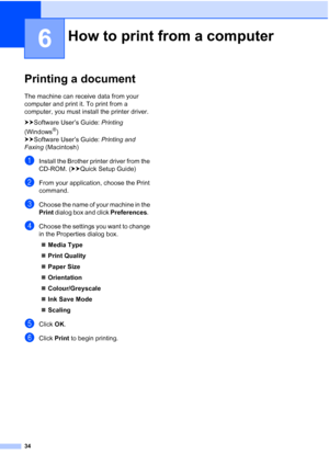 Page 4234
6
Printing a document6
The machine can receive data from your 
computer and print it. To print from a 
computer, you must install the printer driver.
uuSoftware User’s Guide:  Printing 
(Windows
®) 
uu Software User’s Guide:  Printing and 
Faxing  (Macintosh)
aInstall the Brother printer driver from the 
CD-ROM. ( uuQuick Setup Guide)
bFrom your application, choose the Print 
command.
cChoose the name of your machine in the 
Print dialog box and click  Preferences.  
dChoose the settings you want to...