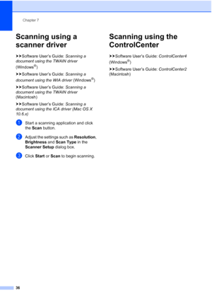 Page 44Chapter 7
36
Scanning using a 
scanner driver
7
uu Software User’s Guide:  Scanning a 
document using the TWAIN driver  
(Windows
®)
uu Software User’s Guide:  Scanning a 
document using the WIA driver  (Windows
®)
uu Software User’s Guide:  Scanning a 
document using the TWAIN driver  
(Macintosh)
uu Software User’s Guide:  Scanning a 
document using the ICA driver (Mac OS X 
10.6.x)
aStart a scanning application and click 
the  Scan  button.
bAdjust the settings such as  Resolution, 
Brightness  and...
