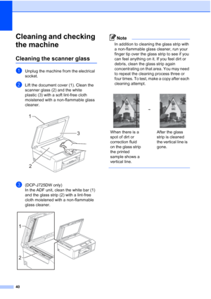 Page 4840
Cleaning and checking 
the machine
A
Cleaning the scanner glassA
aUnplug the machine from the electrical 
socket.
bLift the document cover (1). Clean the 
scanner glass (2) and the white 
plastic (3) with a soft lint-free cloth 
moistened with a non-flammable glass 
cleaner.
 
c(DCP-J725DW only)
In the ADF unit, clean the white bar (1) 
and the glass strip (2) with a lint-free 
cloth moistened with a non-flammable 
glass cleaner.
 
Note
In addition to cleaning the glass strip with 
a non-flammable...