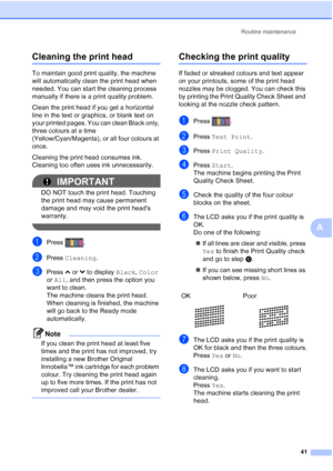 Page 49Routine maintenance41
A
Cleaning the print headA
To maintain good print quality, the machine 
will automatically clean the print head when 
needed. You can start the cleaning process 
manually if there is a print quality problem.
Clean the print head if you get a horizontal 
line in the text or graphics, or blank text on 
your printed pages. You can clean Black only, 
three colours at a time 
(Yellow/Cyan/Magenta), or all four colours at 
once.
Cleaning the print head consumes ink. 
Cleaning too often...