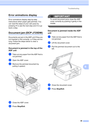 Page 57Troubleshooting49
B
Error animations displayB
Error animations display step-by-step 
instructions when paper gets jammed. You 
can read the steps at your own pace by 
pressing t to see the next step and  s to go 
back a step.
Document jam (DCP-J725DW)B
Documents can jam in the ADF unit if they are 
not inserted or fed correctly, or if they are too 
long. Follow the steps below to clear a 
document jam.
Document is jammed in the top of the 
ADF unit
B
aTake out any paper from the ADF that is 
not jammed....