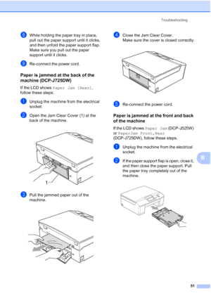 Page 59Troubleshooting51
B
hWhile holding the paper tray in place, 
pull out the paper support until it clicks, 
and then unfold the paper support flap.
Make sure you pull out the paper 
support until it clicks.
iRe-connect the power cord.
Paper is jammed at the back of the 
machine (DCP-J725DW)
B
If the LCD shows Paper Jam [Rear] , 
follow these steps:
aUnplug the machine from the electrical 
socket.
bOpen the Jam Clear Cover (1) at the 
back of the machine. 
 
cPull the jammed paper out of the 
machine....