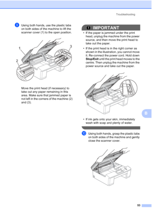 Page 61Troubleshooting53
B
iUsing both hands, use the plastic tabs 
on both sides of the machine to lift the 
scanner cover (1) to the open position.
 
Move the print head (if necessary) to 
take out any paper remaining in this 
area. Make sure that jammed paper is 
not left in the corners of the machine (2) 
and (3).
IMPORTANT
• If the paper is jammed under the print head, unplug the machine from the power 
source, and then move the print head to 
take out the paper.
• If the print head is in the right corner...