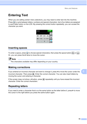 Page 83Menu and features75
C
Entering TextC
When you are setting certain menu selections, you may need to enter text into the machine. 
Press  to cycle between letters,  numbers and special characters. Up to four  letters are assigned 
to each letter button on the LCD. By pressing the correct button repeatedly, you can access the 
character you want.
 
Inserting spaces C
To enter a space, press  to choose special characters, then press the space button   or  . 
Or, you can press the  c twice to move the...