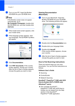 Page 10Chapter 1
2
aTurn on your PC. Insert the Brother 
CD-ROM into your CD-ROM drive.
Note
If the Brother screen does not appear 
automatically, go to 
My Computer (Computer) , double-click 
the CD-ROM icon, and then double-click 
start.exe .
 
bIf the model name screen appears, click 
your model name.
cIf the language screen appears, click 
your language. The CD-ROM Top Menu 
will appear.
 
dClick Documentation .
eClick PDF documents . If the country 
screen appears, choose your country. 
After the list of...