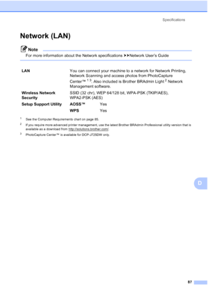 Page 95Specifications87
D
Network (LAN)D
Note
For more information about the Network specifications  uuNetworkUser’sGuide
 
1See the Computer Requirements chart on page 85.
2If you require more advanced printer management, use the latest Brother BRAdmin Professional utility version that is 
available as a download from http://solutions.brother.com/
.
3PhotoCapture Center™ is available for DCP-J725DW only.
LANYou can connect your machine to a network for Network Printing, 
Network Scanning and access photos from...