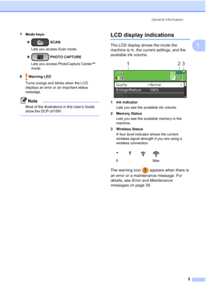 Page 13General information5
1
7 Mode keys:  SCAN
Lets you access Scan mode.
  PHOTO CAPTURE
Lets you access PhotoCapture Center™ 
mode.
8  Warning LED Turns orange and blinks when the LCD 
displays an error or an important status 
message. 
Note
Most of the illustrations in this User’s Guide 
show the DCP-J515W.
 
LCD display indications1
The LCD display shows the mode the 
machine is in, the current settings, and the 
available ink volume.
 
1 Ink indicatorLets you see the available ink volume.
2 Memory...
