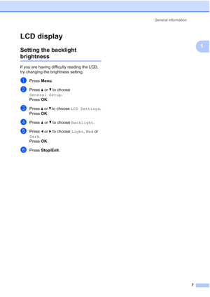 Page 15General information7
1
LCD display1
Setting the backlight 
brightness1
If you are having difficulty reading the LCD, 
try changing the brightness setting.
aPress Menu.
bPress  a or  b to choose 
General Setup .
Press  OK.
cPress  a or b  to choose  LCD Settings .
Press  OK.
dPress  a or  b to choose  Backlight .
ePress d or  c to choose  Light, Med or 
Dark.
Press  OK.
fPress  Stop/Exit .
 