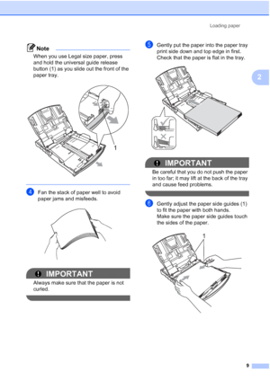 Page 17Loading paper9
2
Note
When you use Legal size paper, press 
and hold the universal guide release 
button (1) as you slide out the front of the 
paper tray.
 
 
dFan the stack of paper well to avoid 
paper jams and misfeeds.
 
IMPORTANT
Always make sure that the paper is not 
curled.
 
eGently put the paper into the paper tray 
print side down and top edge in first.
Check that the paper is flat in the tray.
 
IMPORTANT
Be careful that you do not push the paper 
in too far; it may lift at the back of the...