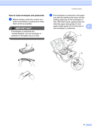 Page 19Loading paper11
2
How to load envelopes and postcards2
aBefore loading, press the corners and 
sides of envelopes or postcards to make 
them as flat as possible.
IMPORTANT
If envelopes or postcards are 
“double-feeding”, put one envelope or 
postcard in the paper tray at a time.
 
 
 
 
bPut envelopes or postcards in the paper 
tray with the address side down and the 
leading edge (top of the envelopes) in 
first. With both hands, gently press and 
slide the paper side guides (1) and 
paper length guide...