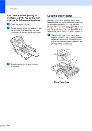 Page 20Chapter 2
12
If you have problems printing on 
envelopes with the flap on the short 
edge, try the following suggestions:
2
aOpen the envelope flap.
bPut the envelope into the paper tray with 
the address side down and the flap 
positioned as shown in the illustration.
 
cAdjust the size and margin in your 
application.
Loading photo paper2
Use the photo paper tray which has been 
assembled on the top of the output paper tray 
cover to print on Photo (10 15 cm) and 
Photo L (89 127 mm) size paper. When...