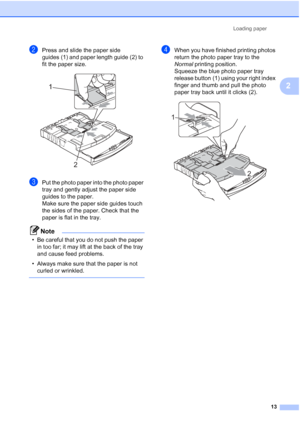 Page 21Loading paper13
2
bPress and slide the paper side 
guides (1) and paper length guide (2) to 
fit the paper size.
 
cPut the photo paper into the photo paper 
tray and gently adjust the paper side 
guides to the paper.
Make sure the paper side guides touch 
the sides of the paper. Check that the 
paper is flat in the tray.
Note
• Be careful that you do not push the paper in too far; it may lift at the back of the tray 
and cause feed problems.
• Always make sure that the paper is not  curled or wrinkled....