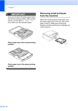 Page 22Chapter 2
14
IMPORTANT
If you do not return the photo paper tray to 
the  Normal  printing position after printing 
photos, you will get a  No Paper Fed 
error when you use standard paper.
 
Photo paper tray in the normal printing 
position
 
Photo paper tray in the photo printing 
position
 
Removing small printouts 
from the machine2
When the machine ejects small paper onto 
the output paper tray cover you may not be 
able to reach it. Make sure printing has 
finished, and then pull the tray completely...