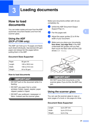 Page 2921
3
3
How to load 
documents
3
You can make copies and scan from the ADF 
(automatic document feeder) and from the 
scanner glass.
Using the ADF 
(DCP-J715W only)3
The ADF can hold up to 15 pages and feeds 
each sheet individually. Use standard 80 gsm 
paper and always fan the pages before 
putting them in the ADF.
Document Sizes Supported3
How to load documents3
IMPORTANT
• DO NOT pull on the document while it is feeding.
• DO NOT use paper that is curled,  wrinkled, folded, ripped, stapled, paper...