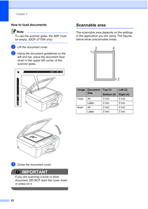 Page 30Chapter 3
22
How to load documents3
Note
To use the scanner glass, the ADF must 
be empty. (DCP-J715W only)
 
aLift the document cover.
bUsing the document guidelines on the  
left and top, place the document face 
down in the upper left corner of the 
scanner glass.
 
 
cClose the document cover.
IMPORTANT
If you are scanning a book or thick 
document, DO NOT slam the cover down 
or press on it.
 
Scannable area3
The scannable area depends on the settings 
in the application you are using. The figures...