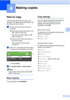 Page 3123
4
4
How to copy4
The following steps show the basic copy 
operation. For details about each option, see 
the Advanced User’s Guide .
aDo one of the following to load your 
document:
 Place the document  face down in the 
ADF. (DCP-J715W only)
(See  Using the ADF (DCP-J715W 
only)  on page 21.)
 Load your document  face down on 
the scanner glass. 
(See  Using the scanner glass  
on page 21.)
bPress  + or  - repeatedly until the number 
of copies you want appears (up to 99).
 
1 No. of Copies
cPress...