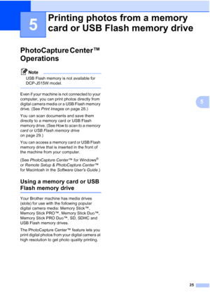 Page 3325
5
5
PhotoCapture Center™ 
Operations
5
Note
USB Flash memory is not available for 
DCP-J515W model.
 
Even if your machine is not connected to your 
computer, you can print photos directly from 
digital camera media or a USB Flash memory 
drive. (See Print Images on page 28.)
You can scan documents and save them 
directly to a memory card or USB Flash 
memory drive. (See  How to scan to a memory 
card or USB Flash memory drive  
on page 29.) 
You can access a memory card or USB Flash 
memory drive...