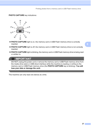 Page 35Printing photos from a memory card or USB Flash memory drive27
5
PHOTO CAPTURE key indications:
 PHOTO CAPTURE  light is on, the memory card or USB Flash memory drive is correctly 
inserted.
 PHOTO CAPTURE  light is off, the memory card or USB Flash memory drive is not correctly 
inserted.
 PHOTO CAPTURE  light is blinking, the memory card or USB Flash memory drive is being read 
or written to.
IMPORTANT
DO NOT unplug the power cord or remove the memory card or USB Flash memory drive from 
the media...