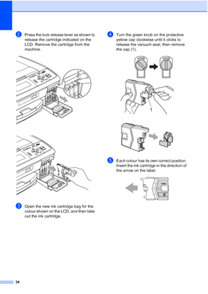 Page 4234
bPress the lock release lever as shown to 
release the cartridge indicated on the 
LCD. Remove the cartridge from the 
machine.
 
 
cOpen the new ink cartridge bag for the 
colour shown on the LCD, and then take 
out the ink cartridge.
dTurn the green knob on the protective 
yellow cap clockwise until it clicks to 
release the vacuum seal, then remove 
the cap (1).
 
 
eEach colour has its own correct position. 
Insert the ink cartridge in the direction of 
the arrow on the label.
 
1
 