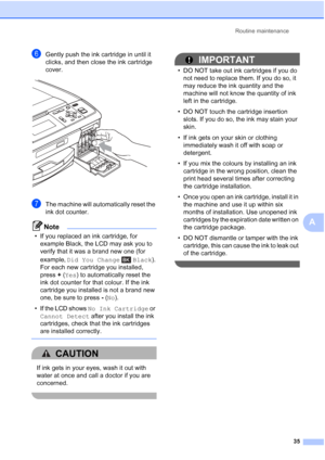 Page 43Routine maintenance35
A
fGently push the ink cartridge in until it 
clicks, and then close the ink cartridge 
cover.
 
gThe machine will automatically reset the 
ink dot counter.
Note
• If you replaced an ink cartridge, for example Black, the LCD may ask you to 
verify that it was a brand new one (for 
example,  Did You Change Black ). 
For each new cartridge you installed, 
press  +(Yes) to automatically reset the 
ink dot counter for that colour. If the ink 
cartridge you installed is not a brand new...