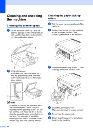 Page 4436
Cleaning and checking 
the machine
A
Cleaning the scanner glassA
aLift the document cover (1). Clean the 
scanner glass (2) and the white plastic (3) 
with a soft lint-free cloth moistened with a 
non-flammable glass cleaner.
 
b(DCP-J715W only) 
In the ADF unit, clean the white bar (1) 
and the glass strip (2) with a lint-free 
cloth moistened with a non-flammable 
glass cleaner.
 
Note
In addition to cleaning the glass strip with a 
non-flammable glass cleaner, run your 
finger tip over the glass...