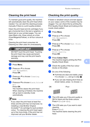 Page 45Routine maintenance37
A
Cleaning the print headA
To maintain good print quality, the machine 
will automatically clean the print head when 
needed. You can start the cleaning process 
manually if there is a print quality problem.
Clean the print head and ink cartridges if you 
get a horizontal line in the text or graphics, or 
blank text on your printed pages. You can 
clean Black only, three colours at a time 
(Cyan/Magenta/Yellow), or all four colours at 
once.
Cleaning the print head consumes ink....