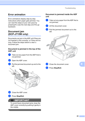 Page 51Troubleshooting43
B
Error animationB
Error animations display step-by-step 
instructions when paper gets jammed. You 
can read the steps at your own pace by 
pressing c to see the next step and  d to go 
backward.
Document jam 
(DCP-J715W only)B
Documents can jam in the ADF unit if they are 
not inserted or fed correctly, or if they are too 
long. Follow the steps below to clear a 
document jam.
Document is jammed in the top of the 
ADF unit
B
aTake out any paper from the ADF that is 
not jammed.
bOpen...