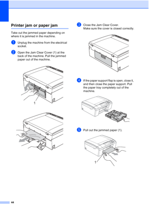 Page 5244
Printer jam or paper jamB
Take out the jammed paper depending on 
where it is jammed in the machine.
aUnplug the machine from the electrical 
socket.
bOpen the Jam Clear Cover (1) at the 
back of the machine. Pull the jammed 
paper out of the machine.
 
 
cClose the Jam Clear Cover. 
Make sure the cover is closed correctly.
 
dIf the paper support flap is open, close it, 
and then close the paper support. Pull 
the paper tray completely out of the 
machine.
 
ePull out the jammed paper (1). 
1
1
 