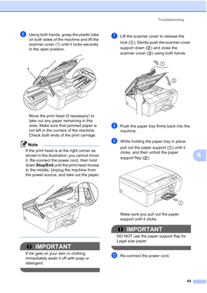 Page 53Troubleshooting45
B
fUsing both hands, grasp the plastic tabs 
on both sides of the machine and lift the 
scanner cover (1) until it locks securely 
in the open position.
 
Move the print head (if necessary) to 
take out any paper remaining in this 
area. Make sure that jammed paper is 
not left in the corners of the machine. 
Check both ends of the print carriage.
Note
If the print head is at the right corner as 
shown in the illustration, you cannot move 
it. Re-connect the power cord, then hold 
down...