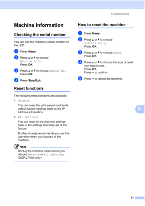Page 59Troubleshooting51
B
Machine InformationB
Checking the serial numberB
You can see the machine’s serial number on 
the LCD.
aPress Menu.
bPress  a or  b to choose 
Machine Info.
Press  OK.
cPress  a or  b to choose  Serial No.
Press  OK.
dPress  Stop/Exit .
Reset functionsB
The following reset functions are available:
1Network 
You can reset the print server back to its 
default factory settings such as the IP 
address information.
2 All Settings
You can reset all the machine settings 
back to the settings...