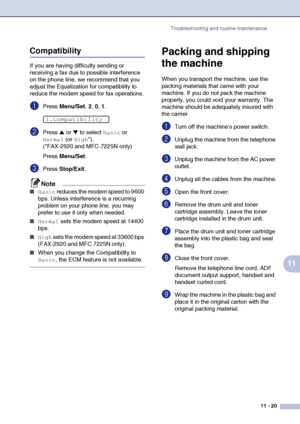 Page 108
Troubleshooting and routine maintenance11 - 20
11
Compatibility
If you are having difficulty sending or 
receiving a fax due to possible interference 
on the phone line, we recommend that you 
adjust the Equalization for compatibility to 
reduce the modem speed for fax operations.
1Press Menu/Set , 2, 0, 1.
2Press ▲ or ▼ to select Basic or 
Normal (or High*). 
(*FAX-2920 and MFC-7225N only)
Press  Menu/Set .
3Press Stop/Exit .
Note
■Basic reduces the modem speed to 9600 
bps. Unless interference is a...