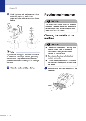 Page 109
Chapter 11
11 - 21
0Pack the drum unit and toner cartridge 
assembly, AC cord and printed 
materials in the original carton as shown 
below:
Note
If you are returning your machine to Brother 
as part of the Exchange Service, pack only 
the machine. Keep all separate parts and 
printed materials to use with your “Exchange” 
machine.
AClose the carton and tape it shut.
Routine maintenance
Cleaning the outside of the 
machine
1Pull the paper tray completely out of the 
machine.
CAUTION
The drum unit...