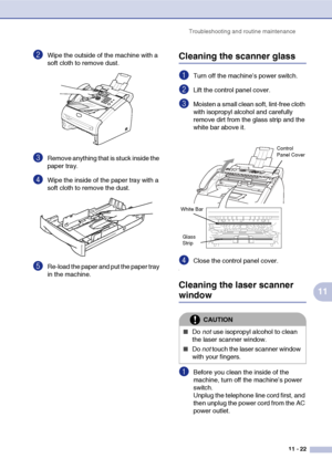 Page 110
Troubleshooting and routine maintenance11 - 22
11
2Wipe the outside of the machine with a 
soft cloth to remove dust.
3Remove anything that is stuck inside the 
paper tray.
4Wipe the inside of the paper tray with a 
soft cloth to remove the dust.
5Re-load the paper and put the paper tray 
in the machine.
Cleaning the scanner glass
1Turn off the machine’s power switch.
2Lift the control panel cover. 
3Moisten a small clean soft, lint-free cloth 
with isopropyl alcohol and carefully 
remove dirt from the...