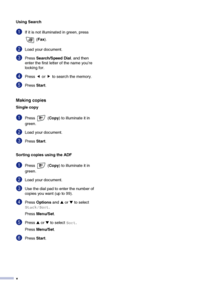 Page 12
x
Using Search
1If it is not illuminated in green, press  (Fax ).
2Load your document.
3Press  Search/Speed Dial, and then 
enter the first letter of the name you’re 
looking for.
4Press   or   to search the memory.
5Press  Start.
Making copies
Single copy
1Press  ( Copy) to illuminate it in 
green. 
2Load your document.
3Press  Start.
Sorting copies using the ADF
1Press  ( Copy) to illuminate it in 
green. 
2Load your document.
3Use the dial pad to enter the number of 
copies you want (up to 99)....