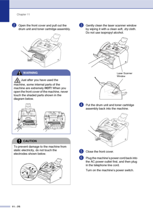 Page 111
Chapter 11
11 - 23
2Open the front cover and pull out the 
drum unit and toner cartridge assembly.3Gently clean the laser scanner window 
by wiping it with a clean soft,  dry cloth. 
Do not use isopropyl alcohol.
4Put the drum unit and toner cartridge 
assembly back into the machine.
5Close the front cover.
6Plug the machine’s power cord back into 
the AC power outlet first, and then plug 
in the telephone line cord.
Turn on the machine’s power switch.
WARNING
Just after you have used the 
machine, some...